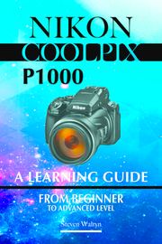 Nikon Coolpix p1000: A Learning Guide. From Beginner To Advanced Level Steven Walryn
