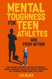 Mental Toughness for Teen Athletes: Win From Within How Anxious Teenagers Can Gain the Resilience Mindset Advantage and Master Focus in a Distracted Age to Dominate Young Competitive Sports Leo Black