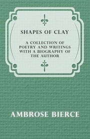 Shapes of Clay - A Collection of Poetry and Writings with a Biography of the Author Ambrose Bierce