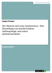 Der Mensch und seine Institutionen - Eine Darstellung von Arnold Gehlens Anthropologie und seiner Institutionenlehre Andre Fischer