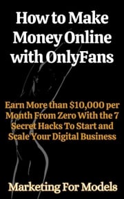 How to Make Money Online with OnlyFans Earn More than $10,000 per Month From Zero With the 7 Secret Hacks To Start and Scale Your Digital Business Marketing for Models