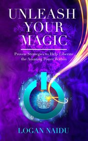 Unleash Your Magic: Proven Strategies to Help Liberate the Amazing Power Within Logan Naidu