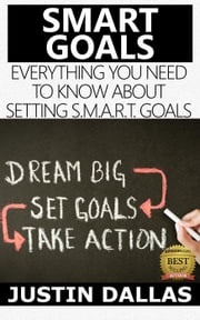 Smart Goals: Everything You Need to Know About Setting S.M.A.R.T Goals Justin Dallas