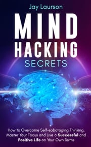 Mind Hacking Secrets: How to Overcome Self-sabotaging Thinking, Master Your Focus and Live a Successful and Positive Life on Your Own Terms Jay Laurson