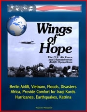 Wings of Hope: The U.S. Air Force and Humanitarian Airlift Operations - Berlin Airlift, Vietnam, Floods, Disasters, Africa, Provide Comfort for Iraqi Kurds, Bosnia, Hurricanes, Earthquakes, Katrina Progressive Management