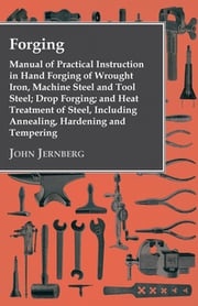 Forging - Manual of Practical Instruction in Hand Forging of Wrought Iron, Machine Steel and Tool Steel; Drop Forging; and Heat Treatment of Steel, Including Annealing, Hardening and Tempering John Jernberg