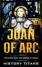 Joan of Arc: The Patron Saint and Heroine of France History Titans