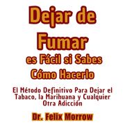 Dejar de Fumar es Fácil si Sabes Cómo Hacerlo El Método Definitivo Para Dejar el Tabaco, la Marihuana y Cualquier Otra Adicción Dr. Felix Morrow