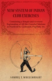 New System of Indian Club Exercises - Containing a Simple and Accurate Explanation of All the Graceful Motions as Practiced by Gymnasts, Pugilists, Etc. Samuel T. Wheelwright