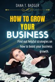 HOW TO GROW YOUR BUSINESS Dana T. Badger