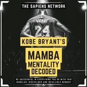 Kobe Bryant’s Mamba Mentality Decoded - Be Successful In Everything You Do With This Ironclad, Disciplined And Infallible Mindset The Sapiens Editorial