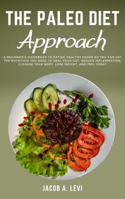 The Paleo Diet Approach: A Beginner’s Guidebook to Eating Healthy Foods so You Can Get the Nutrition You Need to Heal Your Gut, Reduce Inflammation, Cleanse Your Body, Lose Weight, and Feel Great Jacob Levi