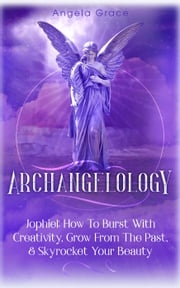 Archangelology: Jophiel, How To Burst With Creativity, Grow From The Past, &amp; Skyrocket Your Beauty Angela Grace