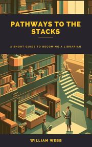 Pathways to the Stacks: A Short Guide to Becoming a Librarian William Webb