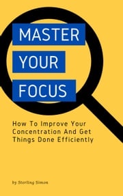 Master Your Focus - How To Improve Your Concentration And Get Things Done Efficiently Sterling Simon