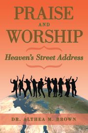 Praise and Worship: Heaven’s Street Address Dr. Althea M. Brown