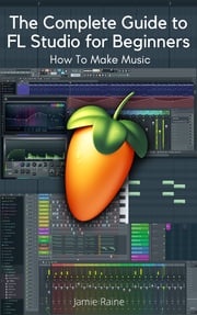 The Complete Guide to FL Studio for Beginners Jamie Raine