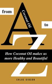 Coconut Oil From A to Z: How Coconut Oil Makes Us More Healthy And Beautiful Chloe Gibson