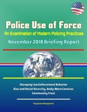 Police Use of Force: An Examination of Modern Policing Practices - November 2018 Briefing Report - Changing Law Enforcement Behavior, Bias and Racial Diversity, Body-Worn Cameras, Community Trust Progressive Management