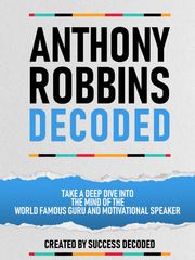 Anthony Robbins Decoded - Take A Deep Dive Into The Mind Of The World Famous Guru, Author And Motivational Speaker Success Decoded
