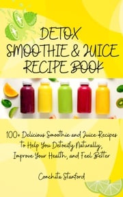 Detox Smoothie &amp; Juice Recipe Book I 100+ Delicious Smoothie and Juice Recipes to Help You Detoxify Naturally, Improve Your Health, and Feel Better Conchita Stanford