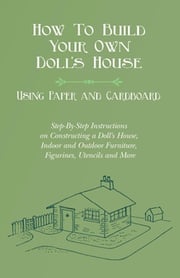 How To Build Your Own Doll's House, Using Paper and Cardboard. Step-By-Step Instructions on Constructing a Doll's House, Indoor and Outdoor Furniture, Figurines, Utencils and More E. V. Lucas