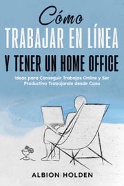 Cómo Trabajar en Línea y Tener un Home Office: Ideas para Conseguir Trabajos Online y Ser Productivo Trabajando desde Casa Albion Holden