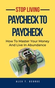 Stop Living Paycheck To Paycheck: How To Master Your Money And Live In Abundance Alex T. George