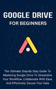 Google Drive For Beginners: The Ultimate Step-By-Step Guide To Mastering Google Drive To Streamline Your Workflow, Collaborate With Ease, And Effectively Secure Your Data Voltaire Lumiere