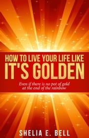 How to Live Your Life Like It's Golden: Even If There Is No Pot of Gold At the End of the Rainbow Shelia E. Bell