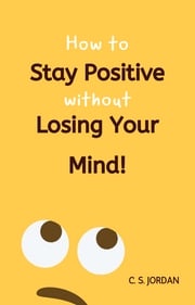 How To Stay Positive Without Losing Your Mind! C. S. Jordan