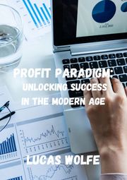 Profit Paradigm: Unlocking Financial Success in the Modern Age Lucas Wolfe