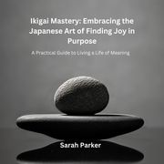 Ikigai Mastery: Embracing the Japanese Art of Finding Joy in Purpose Sarah Parker