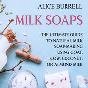 Milk Soaps: The Ultimate Guide to Natural Milk Soap-Making Using Goat, Cow, Coconut, or Almond Milk Alice Burrell