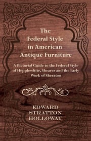 The Federal Style in American Antique Furniture - A Pictorial Guide to the Federal Style of Hepplewhite, Shearer and the Early Work of Sheraton Edward Stratton Holloway