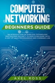 Computer Networking Beginners Guide: An Introduction on Wireless Technology and Systems Security to Pass CCNA Exam, With a Hint of Linux Programming and Command Line Axel Ross