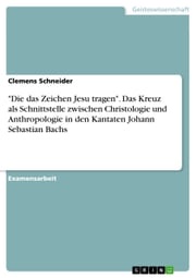 'Die das Zeichen Jesu tragen'. Das Kreuz als Schnittstelle zwischen Christologie und Anthropologie in den Kantaten Johann Sebastian Bachs Clemens Schneider