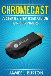 Chromecast A Step by Step User Guide for Beginners James J Burton