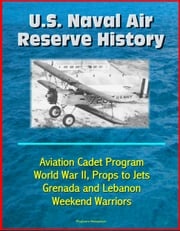 U.S. Naval Air Reserve History- Aviation Cadet Program, World War II, Props to Jets, Squantum, Grenada and Lebanon, Weekend Warriors Progressive Management