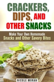 Crackers, Dips, and Other Snacks: Make Your Own Homemade Snacks and Other Savory Bites Nicole Moran