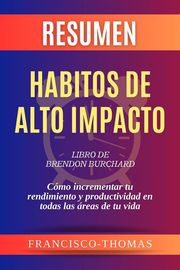 Resumen de Habitos de Alto Impacto Libro de Brendon Burchard:Cómo incrementar tu rendimiento y productividad en todas las áreas de tu vida thomas francis