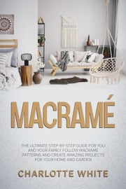 Macramé: The Ultimate Step-by-Step Guide for you and Your Family. Follow Macrame Patterns and Create Amazing Projects for your Home and Garden. Charlotte White