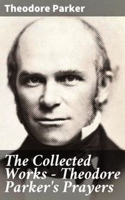 The Collected Works - Theodore Parker's Prayers Theodore Parker