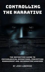 Controlling the Narrative: The Definitive Guide to Psychological Operations, Perception Management and Information Warfare Josh Luberisse