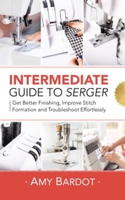 Intermediate Guide to Serger: Get Better Finishing, Improve Stitch Formation and Troubleshoot Effortlessly Amy Bardot