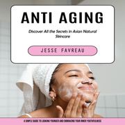 Anti Aging: Discover All the Secrets in Asian Natural Skincare (A Simple Guide to Looking Younger and Embracing Your Inner Youthfulness) Jesse Favreau