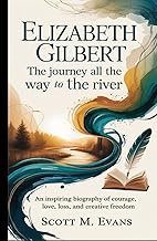 ELIZABETH GILBERT: THE JOURNEY ALL THE WAY TO THE RIVER: An Inspiring Biography of Courage, Love, Lo