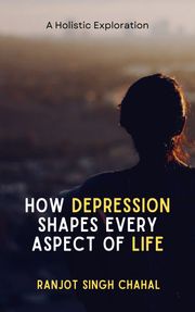How Depression Shapes Every Aspect of Life: A Holistic Exploration Ranjot Singh Chahal
