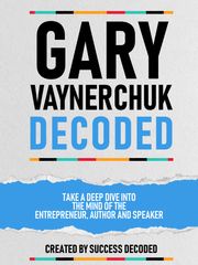 Gary Vaynerchuk Decoded - Take A Deep Dive Into The Mind Of The Entrepreneur, Author And Speaker Success Decoded