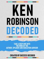 Ken Robinson Decoded - Take A Deep Dive Into The Mind Of The Author, Speaker And Education Advisor Success Decoded